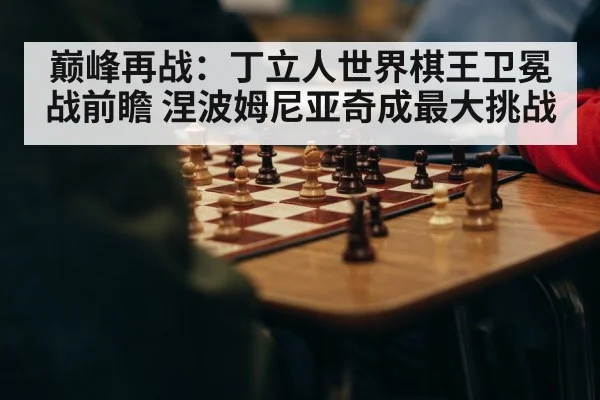 巅峰再战：丁立人世界棋王卫冕战前瞻 涅波姆尼亚奇成最大挑战