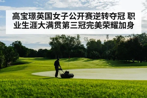 高宝璟英国女子公开赛逆转夺冠 职业生涯大满贯第三冠完美荣耀加身